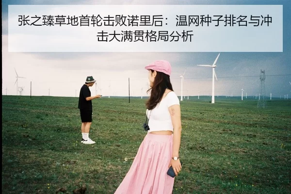 张之臻草地首轮击败诺里后：温网种子排名与冲击大满贯格局分析