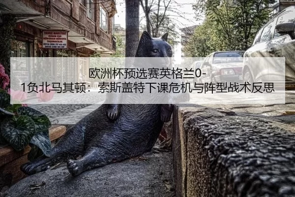 欧洲杯预选赛英格兰0-1负北马其顿：索斯盖特下课危机与阵型战术反思