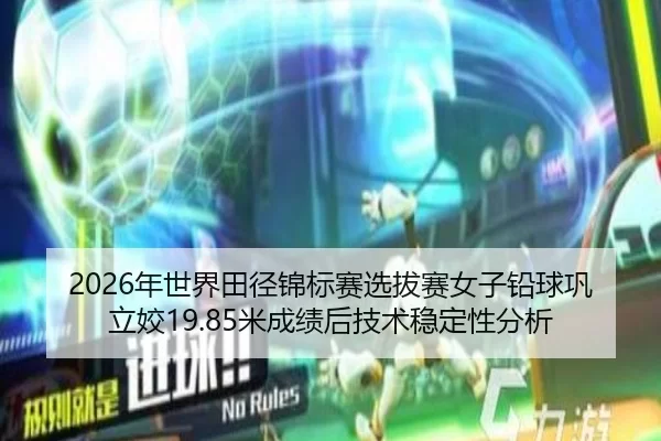 2026年世界田径锦标赛选拔赛女子铅球巩立姣19.85米成绩后技术稳定性分析