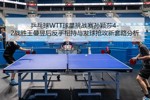 乒乓球WTT球星挑战赛孙颖莎4-2战胜王曼昱后反手相持与发球抢攻新套路分析